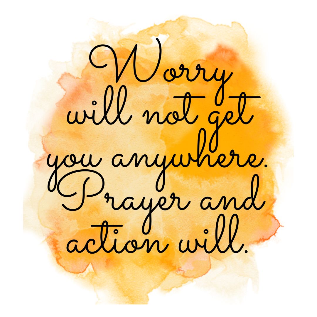 Worry will not get you anywhere. Prayer and action will.